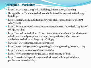 Reference - Websites
 http://en.wikipedia.org/wiki/Building_Information_Modeling
 [Images] http://www.autodesk.com/solutions/bim/overview#industry-
buildings
 http://sustainability.autodesk.com/wpcontent/uploads/2015/09/BIM-
Analysis.jpg
 http://forums.autodesk.com/autodesk/attachments/autodesk/133/84716/
1/Clip_1093.jpg
 http://staticdc.autodesk.net/content/dam/autodesk/www/products/aut
odesk-revit-family/responsive-center/images/features/structural-
analysis-autodesk-revit-large-1152x648.jpg
 [Articles] www.elsevier.com/locate/autcon
 http://www.springer.com/engineering/civil+engineering/journal/12273
 http://www.viejournal.com/content/1/1/13
 http://www.archdaily.com/302490/a-brief-history-of-bim
 http://sustainabilityworkshop.autodesk.com/buildings/building-
performance-analysis-bpa
 