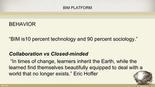 BIM PLATFORM
BEHAVIOR
“BIM is10 percent technology and 90 percent sociology.”
Collaboration vs Closed-minded
“In times of change, learners inherit the Earth, while the
learned find themselves beautifully equipped to deal with a
world that no longer exists.” Eric Hoffer
 