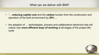 What can we deliver with BIM?
• “... reducing capital cost and the carbon burden from the construction and
operation of the built environment by 20% ...
• the adoption of … technologies, process and collaborative behaviors that will
unlock new more efficient ways of working at all stages of the project life-
cycle
 