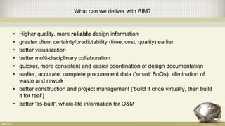 What can we deliver with BIM?
• Higher quality, more reliable design information
• greater client certainty/predictability (time, cost, quality) earlier
• better visualization
• better multi-disciplinary collaboration
• quicker, more consistent and easier coordination of design documentation
• earlier, accurate, complete procurement data ('smart' BoQs); elimination of
waste and rework
• better construction and project management ('build it once virtually, then build
it for real')
• better 'as-built', whole-life information for O&M
 