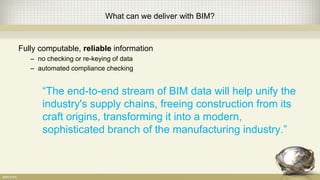 What can we deliver with BIM?
Fully computable, reliable information
– no checking or re-keying of data
– automated compliance checking
“The end-to-end stream of BIM data will help unify the
industry's supply chains, freeing construction from its
craft origins, transforming it into a modern,
sophisticated branch of the manufacturing industry.”
 