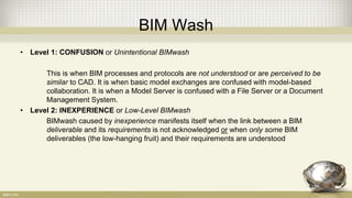 BIM Wash
• Level 1: CONFUSION or Unintentional BIMwash
This is when BIM processes and protocols are not understood or are perceived to be
similar to CAD. It is when basic model exchanges are confused with model-based
collaboration. It is when a Model Server is confused with a File Server or a Document
Management System.
• Level 2: INEXPERIENCE or Low-Level BIMwash
BIMwash caused by inexperience manifests itself when the link between a BIM
deliverable and its requirements is not acknowledged or when only some BIM
deliverables (the low-hanging fruit) and their requirements are understood
 