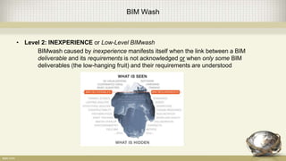 BIM Wash
• Level 2: INEXPERIENCE or Low-Level BIMwash
BIMwash caused by inexperience manifests itself when the link between a BIM
deliverable and its requirements is not acknowledged or when only some BIM
deliverables (the low-hanging fruit) and their requirements are understood
 