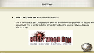 BIM Wash
• Level 3: EXAGGERATION or Mid-Level BIMwash
This is when actual BIM Competencies exist but are intentionally promoted far beyond their
actual level. This is similar to telling a true story yet adding several Hollywood special
effects on top
 
