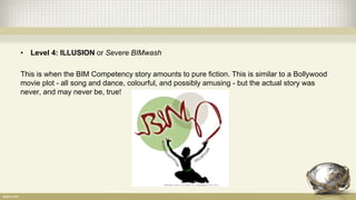 • Level 4: ILLUSION or Severe BIMwash
This is when the BIM Competency story amounts to pure fiction. This is similar to a Bollywood
movie plot - all song and dance, colourful, and possibly amusing - but the actual story was
never, and may never be, true!
 