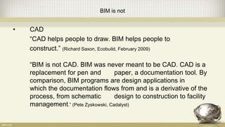 BIM is not
• CAD
“CAD helps people to draw. BIM helps people to
construct.” (Richard Saxon, Ecobuild, February 2009)
“BIM is not CAD. BIM was never meant to be CAD. CAD is a
replacement for pen and paper, a documentation tool. By
comparison, BIM programs are design applications in
which the documentation flows from and is a derivative of the
process, from schematic design to construction to facility
management.” (Pete Zyskowski, Cadalyst)
 