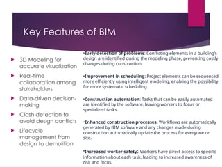 Key Features of BIM
 3D Modeling for
accurate visualization
 Real-time
collaboration among
stakeholders
 Data-driven decision-
making
 Clash detection to
avoid design conflicts
 Lifecycle
management from
design to demolition
•Early detection of problems: Conflicting elements in a building’s
design are identified during the modeling phase, preventing costly
changes during construction.
•Improvement in scheduling: Project elements can be sequenced
more efficiently using intelligent modeling, enabling the possibility
for more systematic scheduling.
•Construction automation: Tasks that can be easily automated
are identified by the software, leaving workers to focus on
specialized tasks.
•Enhanced construction processes: Workflows are automatically
generated by BIM software and any changes made during
construction automatically update the process for everyone on
site.
•Increased worker safety: Workers have direct access to specific
information about each task, leading to increased awareness of
risk and focus.
 