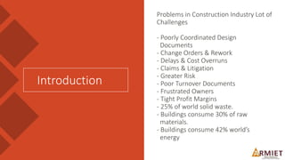 Problems in Construction Industry Lot of
Challenges
- Poorly Coordinated Design
Documents
- Change Orders & Rework
- Delays & Cost Overruns
- Claims & Litigation
- Greater Risk
- Poor Turnover Documents
- Frustrated Owners
- Tight Profit Margins
- 25% of world solid waste.
- Buildings consume 30% of raw
materials.
- Buildings consume 42% world’s
energy
Introduction
 