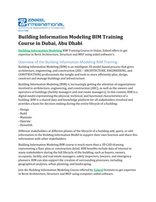 Building Information Modeling BIM Training
Course in Dubai, Abu Dhabi
Building Information Modeling BIM Training Course in Dubai, Zabeel offers to get
expertise in Revit Architecture, Structure and MEP using aided software’s.
Overview of the Building Information Modeling BIM Training:
Building Information Modeling (BIM) is an intelligent 3D model-based process that gives
architecture, engineering, and construction (AEC - ARCHITECTURE, ENGINEERING, and
CONSTRUCTION) professionals the insight and tools to more efficiently plan, design,
construct and manage buildings and infrastructure.
Building Information Modeling (BIM) is increasingly getting the attention of organizations
involved in architecture, engineering, and construction (AEC), as well as the owners and
operators of buildings (facility managers and real estate managers). In this context, BIM is a
digital model representing the physical, technical, and functional characteristics of a
building. BIM is a shared data and knowledge platform for all stakeholders involved and
provides a basis for decision making during the entire lifecycle of a building:
- Design
- Build
- Maintain
- Operate
- Demolish
Different stakeholders at different phases of the lifecycle of a building add, query, or edit
information in the Building Information Model to support their own function and share this
information with other stakeholders.
Building Information Modeling BIM course is much more than a 3D CAD drawing
representing a floor plan or construction detail. BIM benefits include data of interest to
many stakeholders during the full lifecycle of the building, such as buyers, owners,
occupants, facility and real estate managers, safety inspectors, lawyers, and emergency
planners. BIM can also support the creation of surrounding processes, including
geographical analyses, urban planning, and landscaping.
Join the Building Information Modeling Course offered by Zabeel Institute to get expertise
in Revit Architecture, Structure and MEP using computer-aided software.
 
