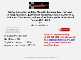 Building Information Modeling Market by End users, Types (Software, 
Services), Applications (Commercial, Residential, Educational, Industrial, 
Healthcare, Entertainment, and sports) and by Geography - Analysis and 
Forecast 2013 - 2020 
By 
MarketsandMarkets 
Published: October 2014 
No. of Pages: 230 
Single User License: US$ 4650 
Corporate User License: US$ 7150 
Order this report by calling 
+1 888 391 5441 or Send an email 
to sales@reportsandreports.com 
with your contact details and 
questions if any. 
© ReportsnReports.com / Contact sales@reportsandreports.com 1 
 