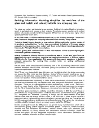 Keywords : BIM for Glazing System modeling, 3D Curtain wall model, Glass System modeling,
IPD, Curtain Wall shop drawing

Building Information Modeling simplifies the workflow of the
glass and curtain wall industry with its new emerging role.

The glass and curtain wall industry is now applying Building Information Modeling technology
rapidly to participate and survive on their projects. The glazing system suppliers and contract
glaziers will provide dedicated and knowledgeable BIM services and emerge as a highly valued
specially contractor before 2015.
In fact, the Glass Association of North America’s (GANA) Building Envelope Contractor’s
(BEC) division is engaged for intriguing steps to train the industry ready for BIM.
Technical Glass Products America is now applying BIM technology for creating models of
its products and publishing. The firm has now modeled its full line of fire-rated glazing
products, framing systems, steel curtain wall, doors and windows including products, for
instance, the Pilkington Profilit channel glass.
Contract glazing firm ‘Trainor Glass Co.’ has also modeled several custom impact glass
curtainwall systems successfully.
A large numbers of building products companies as well as curtain wall manufacturers,
glass fabricators and component suppliers are creating their products in BIM and making
BIM libraries for future application. This system will also provide assistance to building
products companies for making their position better for getting architectural
specification.
BIM will create a new collaborative IPD contracting form as this 3D modeling software will permit
planners, designers, manufacturers, contractors, glazing subcontractors and owners to work from
the similar object-related database.
With IPD and more design build, glass fabricators get the ability to inherit the design progression
and support the BIM model as shop drawings. “Instead of the architects creating one set of
models and the fabricators creating another set from that, they’re creating one set to meet both
needs,” said EcoBuild America speaker Diane Davis.
Glass fabricators have the opportunity “to create virtual model catalogs, so their products work as
little BIM sub-models that carry the manufacturers’ data, energy data and carbon footprint data,”
Davis said. “These can be downloaded by architects and designers for their model.” “Fabricators
should not create files for all the BIM programs as they did with CAD, but create their program
with the IFC, or Industry Foundation Classes, an international open standard for BIM” she said.
 “A standard glass manufacturer probably wouldn’t be interested in BIM, but would focus on
green efforts and energy conservation” said EcoBuild America speaker Diane Davis, president,
AEC Infosystems Inc., Baltimore. “Especially in today’s cap and trade scenario, if the glass
manufacturers show the energy efficiency offset in the production of glass, it could become a
green matrix within the industry and get connected with the green standards, like Energy Star and
LEED [Leadership in Energy and Environmental Design] credits. That’s where the manufacturer
would be asked for his input, which in turn would become part of the BIM data.”
Besides creating 3D models the BIM process can provide many vital information which will be
very useful for glazing system suppliers and contract glaziers - wind loads, wind tunnel tests,
structural live load movement requirements, material finishes, glass type, interlayer type,
allowable deflection on framing systems, light transmission, thermal information, curtain wall
profiles, test criteria, drift and earthquake requirements, sound transmission, fabrication part
numbers, installation schedules, and field inspection data.
 