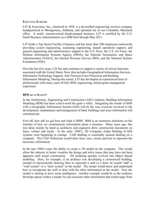 EXECUTIVE SUMMARY
LJT & Associates, Inc., chartered in 1994, is a diversified engineering services company
headquartered in Montgomery, Alabama, and operated out of our Columbia, Maryland
office. A small, veteran-owned disadvantaged business, LJT is certified by the U.S.
Small Business Administration as a SDB firm through May 2011.

LJT holds a Top Secret Facility Clearance and has more than 200 employees nationwide
providing system engineering, sustaining engineering, launch operations support, and
general engineering and administrative support to the U.S. Navy, the U.S. Air Force, the
Defense Information Systems Agency (DISA), the National Aeronautics and Space
Administration (NASA), the Internal Revenue Service (IRS), and the National Science
Foundation (NSF).

Over the last five years, LJT has and continues to support a variety of critical functions
associated with the United States Navy that includes Geographical Information Services,
Information Technology Support, Anti Terrisom Force Protection and Building
Information Modeling. During this tenure, LJT has developed an experienced team of
professionals with many years of GIS, BIM, engineering, and program management
experience

BIM ME UP SCOTTY!
In the Architecture, Engineering and Construction (AEC) industry, Building Information
Modeling (BIM) has been a buzz-word for quite a while. Integrating the results of BIM
with a Geographic Information System (GIS) will be the way everyone involved in the
development, maintenance and management of land, buildings and asset information will
communicate.

First off, how did we get here and what is BIM? BIM is an enormous milestone on the
timeline of how we communicate information about a structure. Many years ago, this
was done mainly by hand as architects and engineers drew construction documents on
linen, vellum and mylar. In the early 1980’s, 2D Computer Aided Drafting (CAD)
systems were beginning to emerge. CAD drafting is essentially manual drafting on a
computer. The CAD Technician would draw lines, arcs, circles and text to represent the
necessary information.

In the late 1980’s came the ability to create a 3D model on the computer. This would
allow the industry to better visualize the design and solve issues that may have not been
apparent until actual construction. 3D modeling quickly evolved into Object Based
modeling. Here, for example, if an architect was developing a commercial building,
instead of electronically drawing lines to represent a wall or a door, he would “add” a
“wall system” or a “door system” to the model. The model would know and understand
how to incorporate the wall or door with the other information in the model. Now the
model is starting to have some intelligence. Another example would be as the architect
develops spaces within a model, he can associate other information that could range from
 