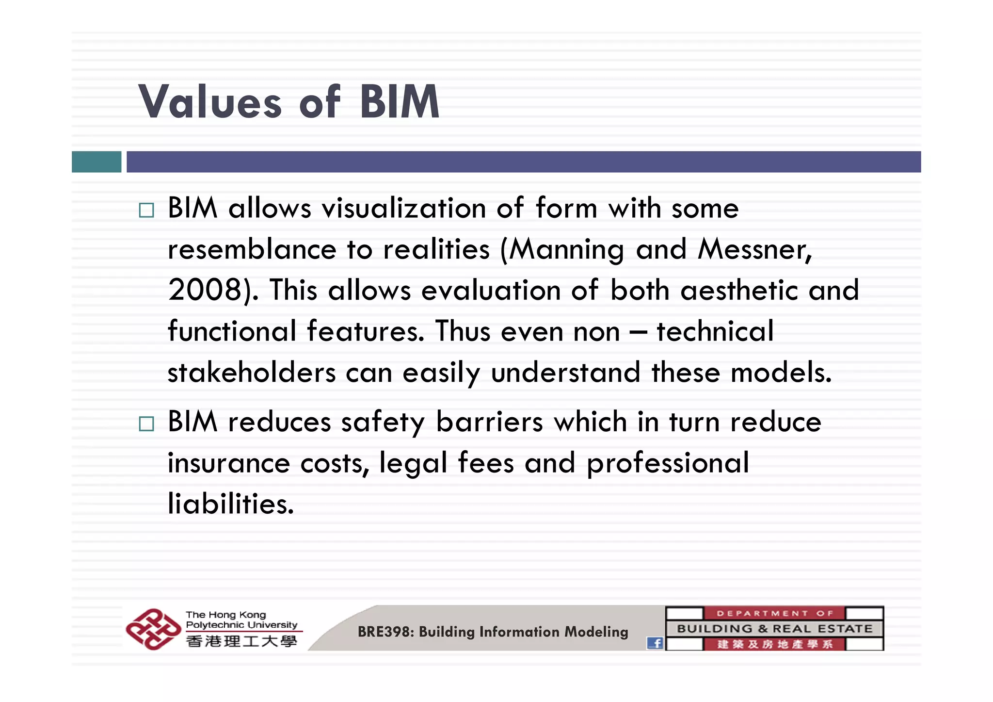 Values of BIMValues of BIM
BIM allows visualization of form with some
resemblance to realities (Manning and Messner,
2008). This allows evaluation of both aesthetic and
functional features. Thus even non – technical
stakeholders can easily understand these models.
BIM reduces safety barriers which in turn reduceBIM reduces safety barriers which in turn reduce
insurance costs, legal fees and professional
liabilities.liabilities.
BRE398: Building Information Modeling
 