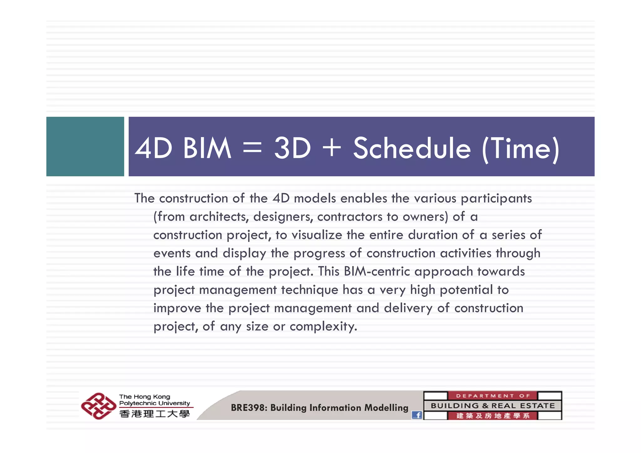4D BIM = 3D + Schedule (Time)
The construction of the 4D models enables the various participants
(from architects, designers, contractors to owners) of a
construction project, to visualize the entire duration of a series of
events and display the progress of construction activities through
the life time of the project. This BIM-centric approach towardsp j pp
project management technique has a very high potential to
improve the project management and delivery of construction
project, of any size or complexity.project, of any size or complexity.
BRE398: Building Information Modelling
 