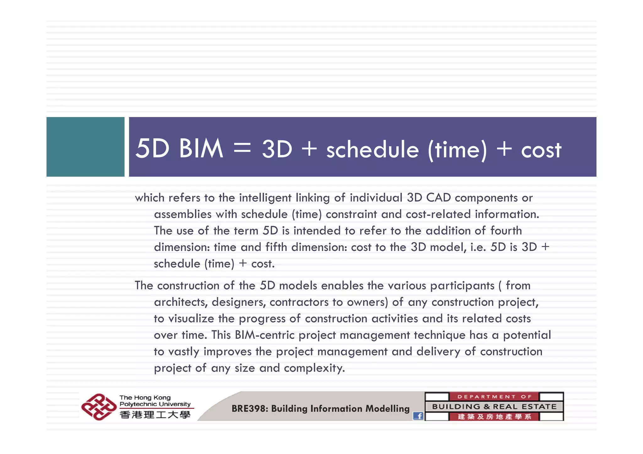 5D BIM = 3D + schedule (time) + cost
which refers to the intelligent linking of individual 3D CAD components or
assemblies with schedule (time) constraint and cost-related information.
Th f h 5D i i d d f h ddi i f f hThe use of the term 5D is intended to refer to the addition of fourth
dimension: time and fifth dimension: cost to the 3D model, i.e. 5D is 3D +
schedule (time) + cost.
The construction of the 5D models enables the various participants ( from
architects, designers, contractors to owners) of any construction project,
to visualize the progress of construction activities and its related costs
Mover time. This BIM-centric project management technique has a potential
to vastly improves the project management and delivery of construction
project of any size and complexity.
BRE398: Building Information Modelling
 
