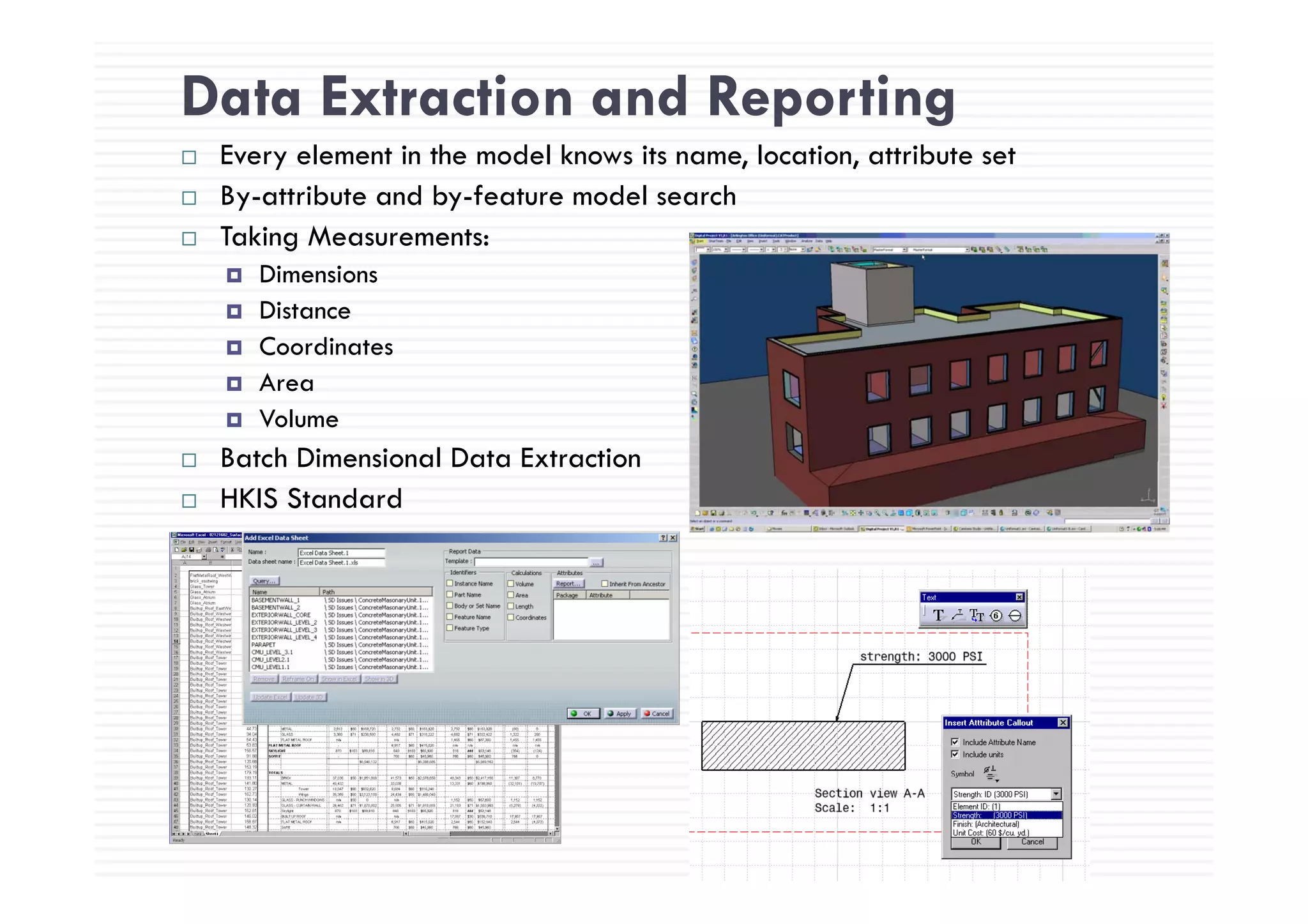 Data Extraction and Reporting
E l i h d l k i l i ibEvery element in the model knows its name, location, attribute set
By-attribute and by-feature model search
Taking Measurements:
Dimensions
Distance
Coordinates
Area
Volume
Batch Dimensional Data ExtractionBatch Dimensional Data Extraction
HKIS Standard
 