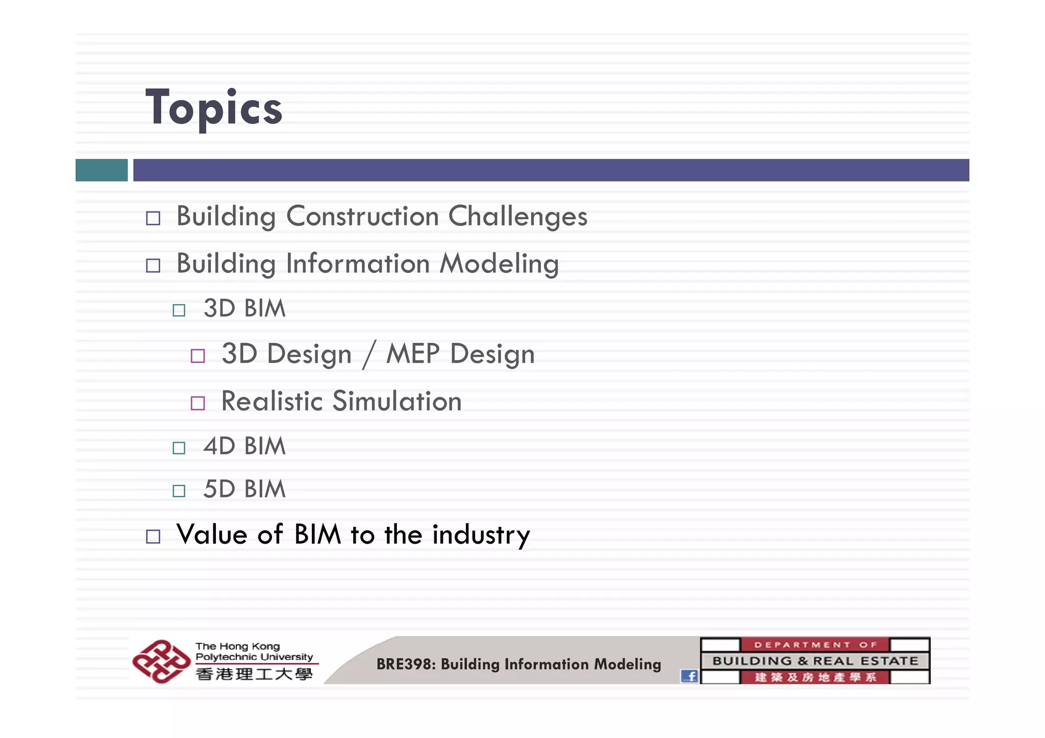 TopicsTopics
Building Construction Challenges
Building Information Modeling
3D BIM
3D Design / MEP Designg / g
Realistic Simulation
4D BIM4D BIM
5D BIM
Value of BIM to the industryValue of BIM to the industry
BRE398: Building Information Modeling
 