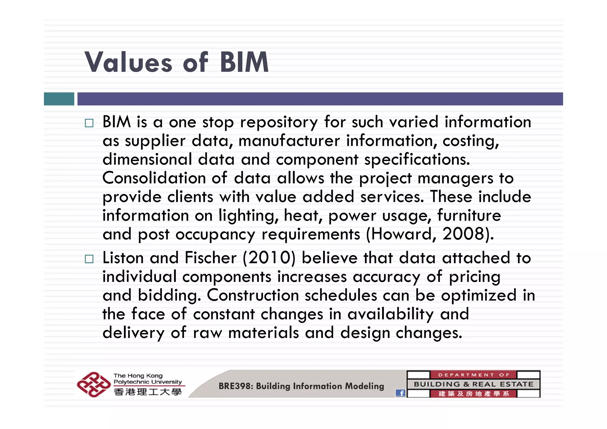 Values of BIMValues of BIM
BIM i t it f h i d i f tiBIM is a one stop repository for such varied information
as supplier data, manufacturer information, costing,
dimensional data and component specifications.p p
Consolidation of data allows the project managers to
provide clients with value added services. These include
information on lighting heat power usage furnitureinformation on lighting, heat, power usage, furniture
and post occupancy requirements (Howard, 2008).
Liston and Fischer (2010) believe that data attached toListon and Fischer (2010) believe that data attached to
individual components increases accuracy of pricing
and bidding. Construction schedules can be optimized in
the face of constant changes in availability andthe face of constant changes in availability and
delivery of raw materials and design changes.
BRE398: Building Information Modeling
 