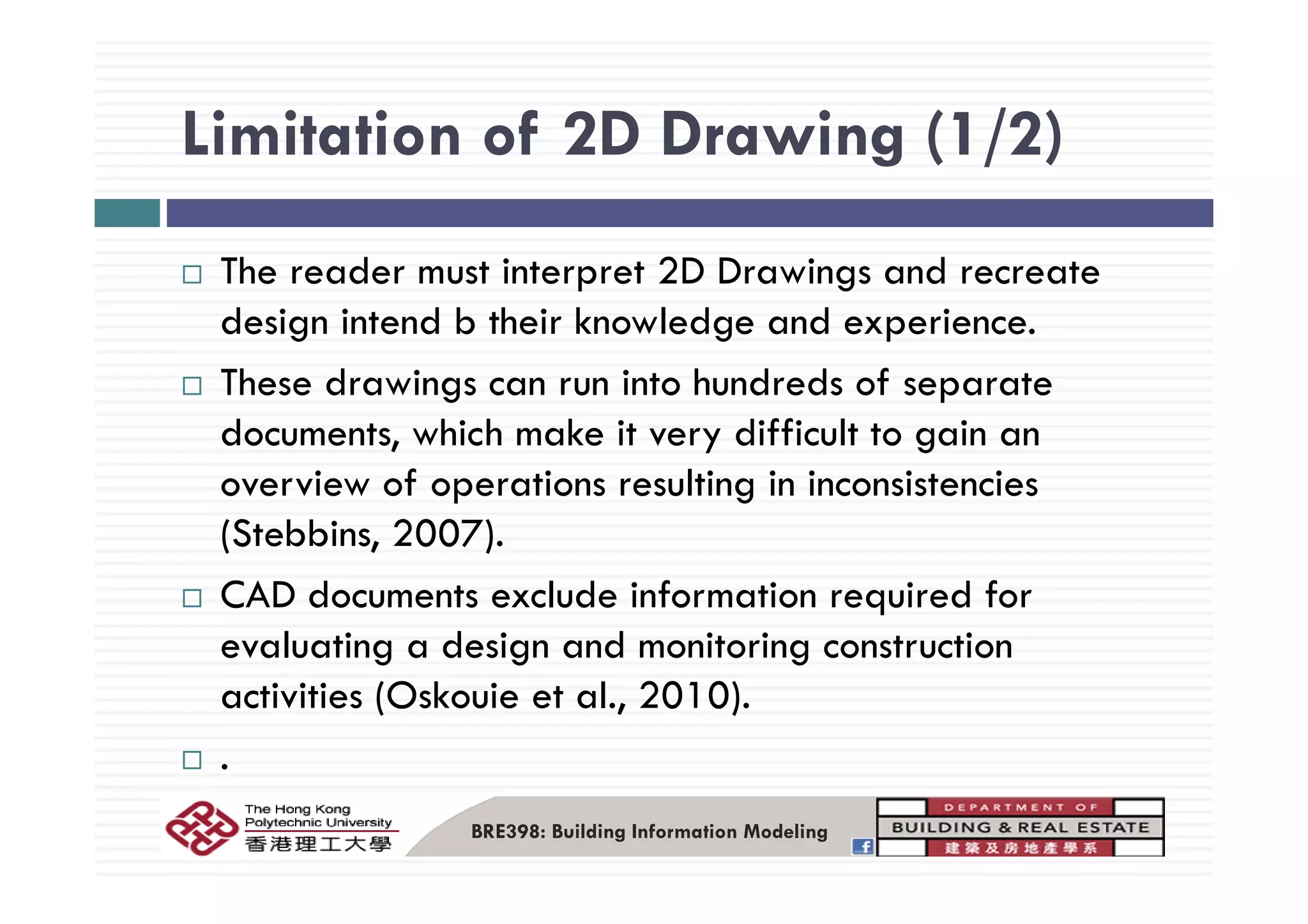 Limitation of 2D Drawing (1/2)Limitation of 2D Drawing (1/2)
The reader must interpret 2D Drawings and recreate
design intend b their knowledge and experience.
These drawings can run into hundreds of separate
documents, which make it very difficult to gain an
overview of operations resulting in inconsistencies
(Stebbins, 2007).
CAD documents exclude information required for
evaluating a design and monitoring construction
activities (Oskouie et al., 2010).
.
BRE398: Building Information Modeling
 