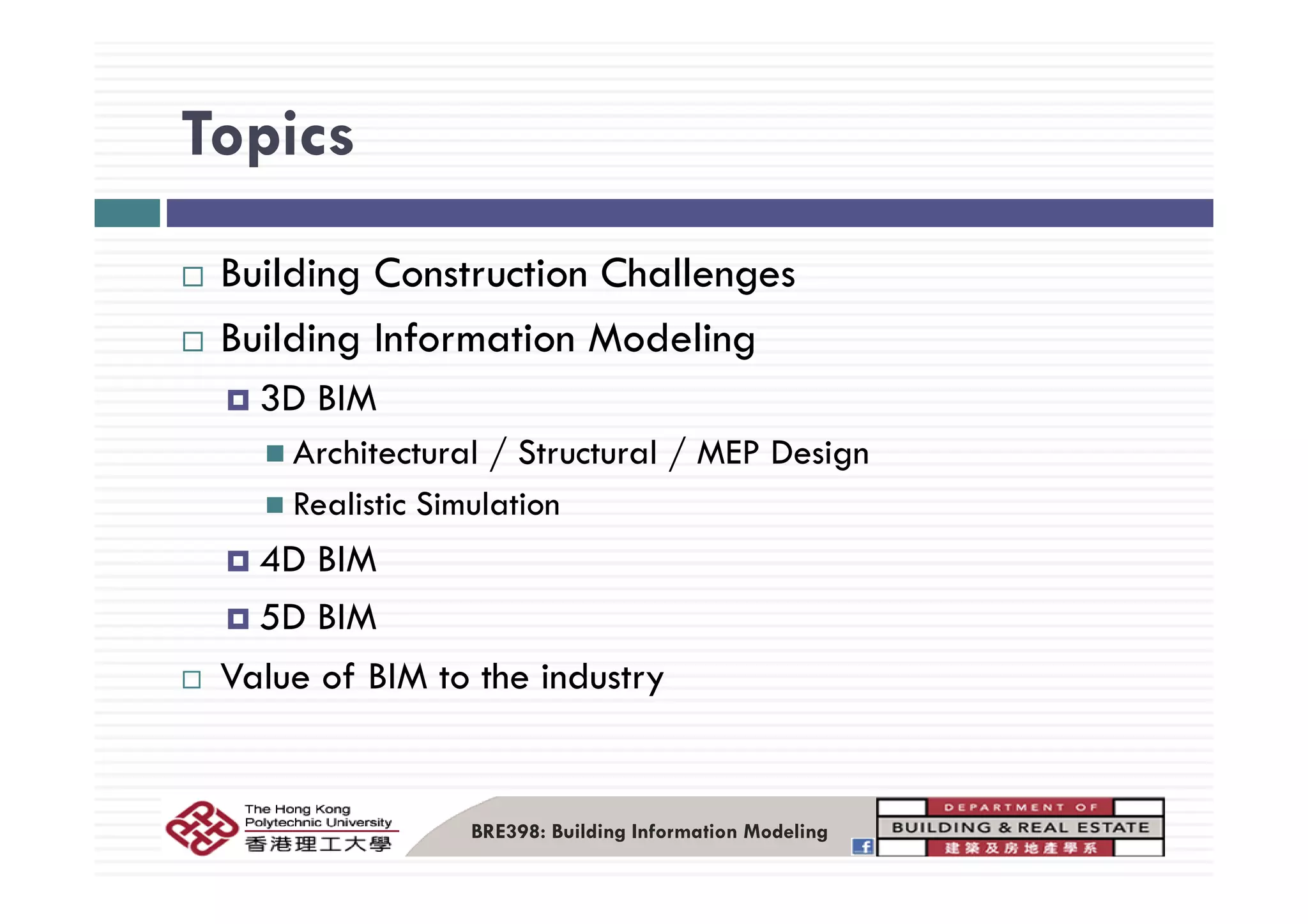 TopicsTopics
Building Construction Challenges
Building Information Modelingg g
3D BIM
Architectural / Structural / MEP DesignArchitectural / Structural / MEP Design
Realistic Simulation
4D BIM4D BIM
5D BIM
V l f BIM t th i d tValue of BIM to the industry
BRE398: Building Information Modeling
 