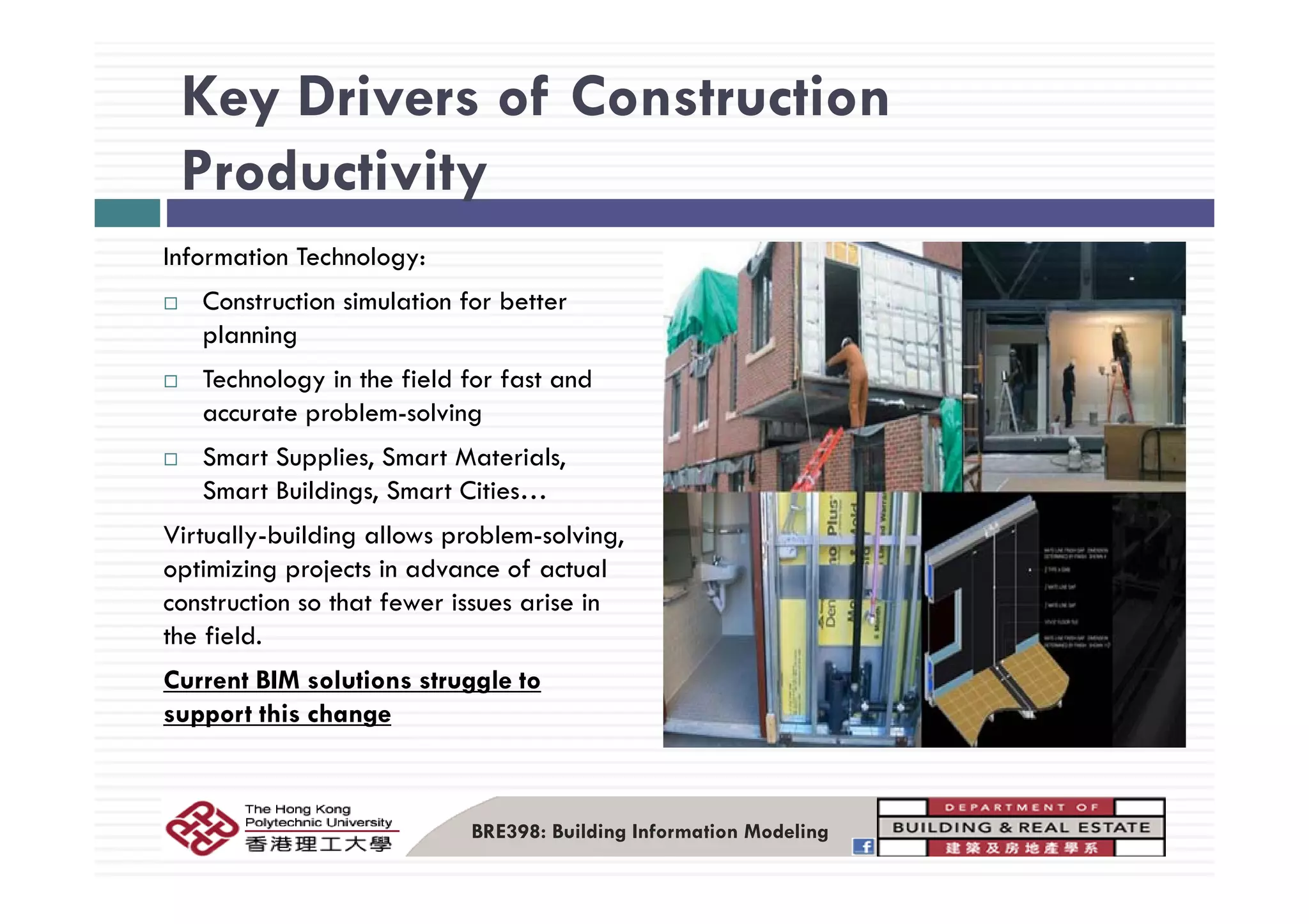 Key Drivers of Construction
Productivity
I f ti T h lInformation Technology:
Construction simulation for better
planning
Technology in the field for fast and
accurate problem-solving
Smart Supplies, Smart Materials,Smart Supplies, Smart Materials,
Smart Buildings, Smart Cities…
Virtually-building allows problem-solving,
optimizing projects in advance of actualoptimizing projects in advance of actual
construction so that fewer issues arise in
the field.
C BIM l i lCurrent BIM solutions struggle to
support this change
BRE398: Building Information Modeling
 