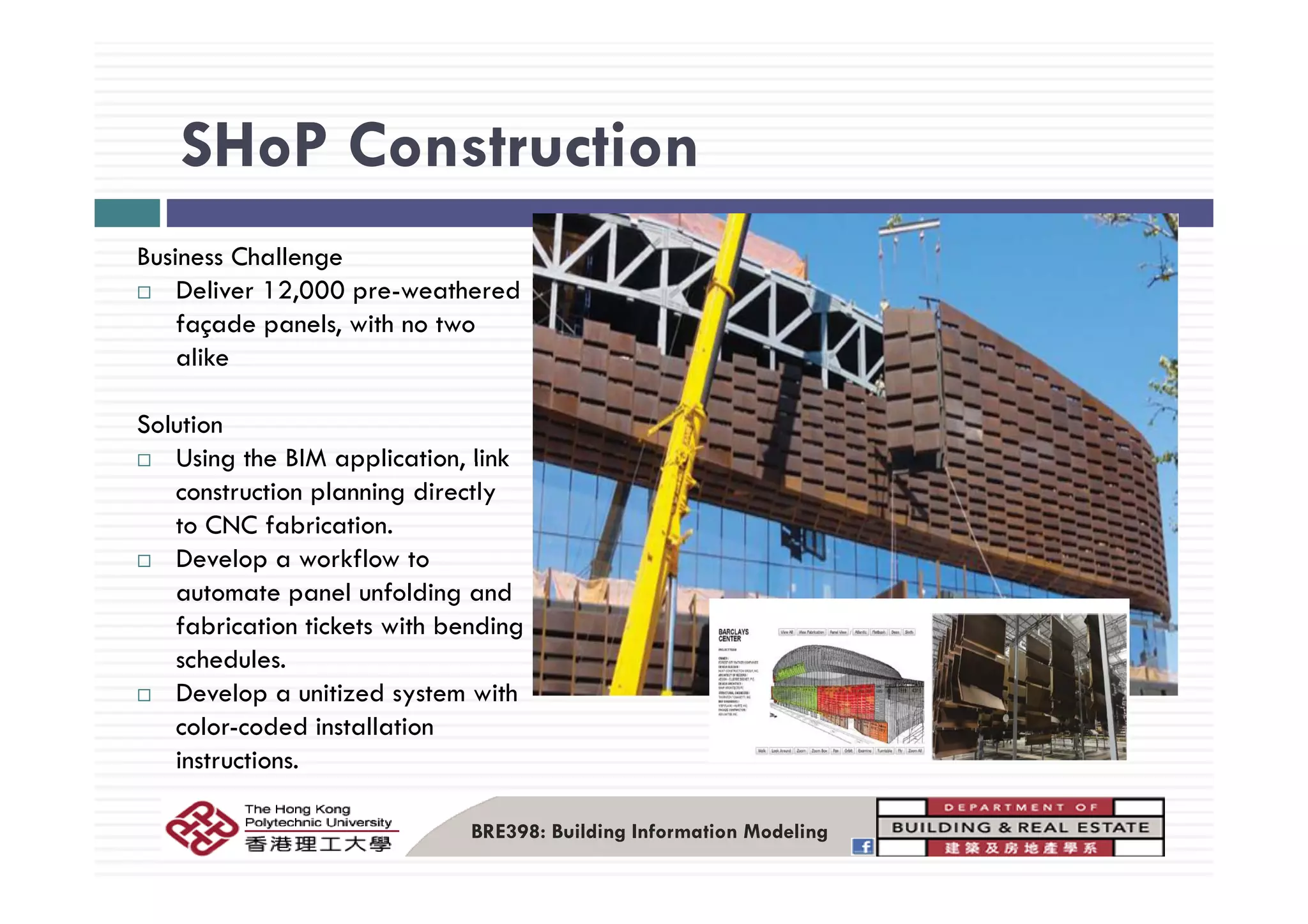 SHoP ConstructionSHoP Construction
B i Ch llBusiness Challenge
Deliver 12,000 pre-weathered
façade panels, with no two
alikealike
Solution
Using the BIM application linkUsing the BIM application, link
construction planning directly
to CNC fabrication.
Develop a workflow toDevelop a workflow to
automate panel unfolding and
fabrication tickets with bending
schedules.
Develop a unitized system with
color-coded installation
instructions.
BRE398: Building Information Modeling
 