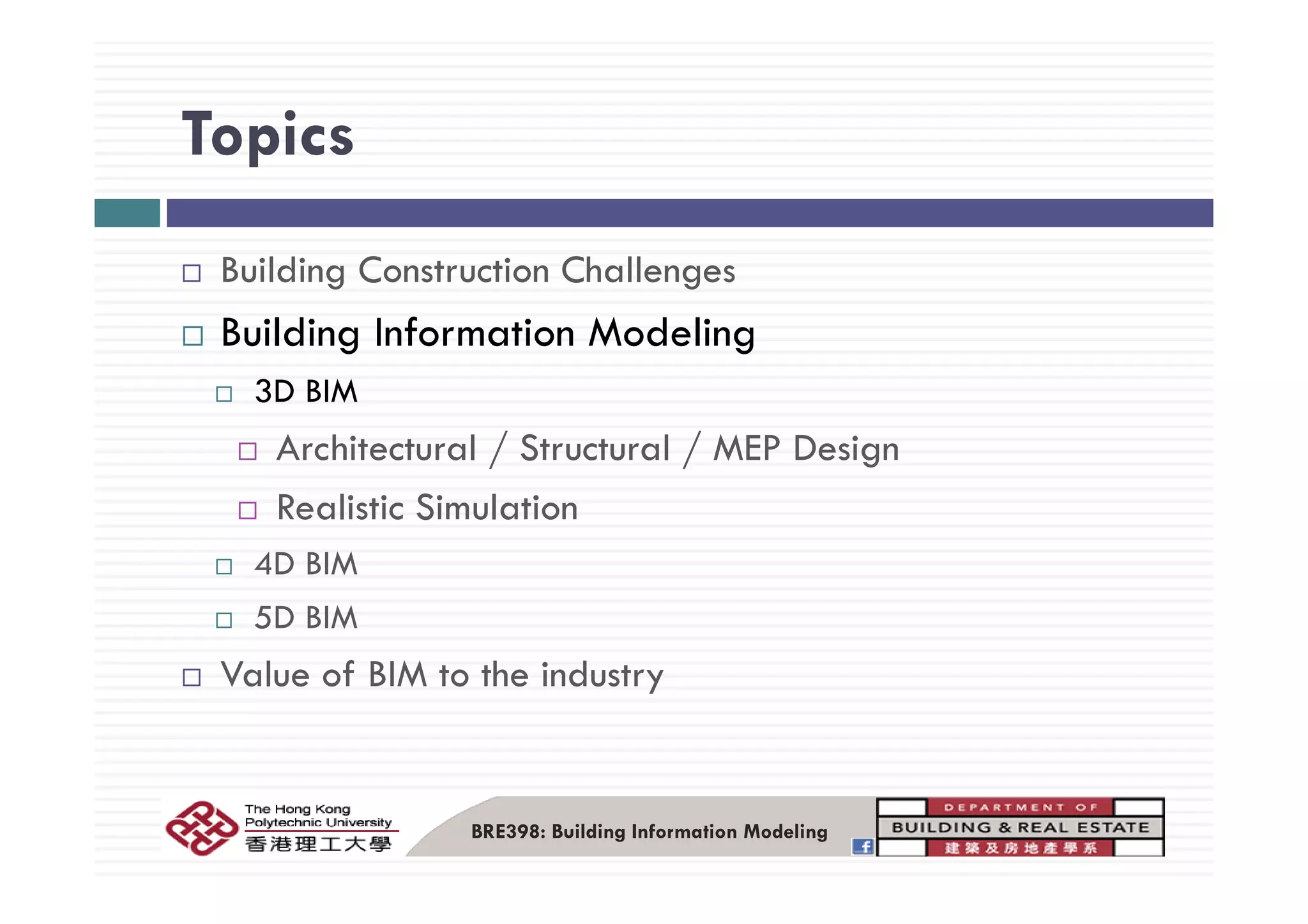 TopicsTopics
Building Construction Challenges
Building Information Modeling
3D BIM
Architectural / Structural / MEP Design/ / g
Realistic Simulation
4D BIM4D BIM
5D BIM
Value of BIM to the industryValue of BIM to the industry
BRE398: Building Information Modeling
 