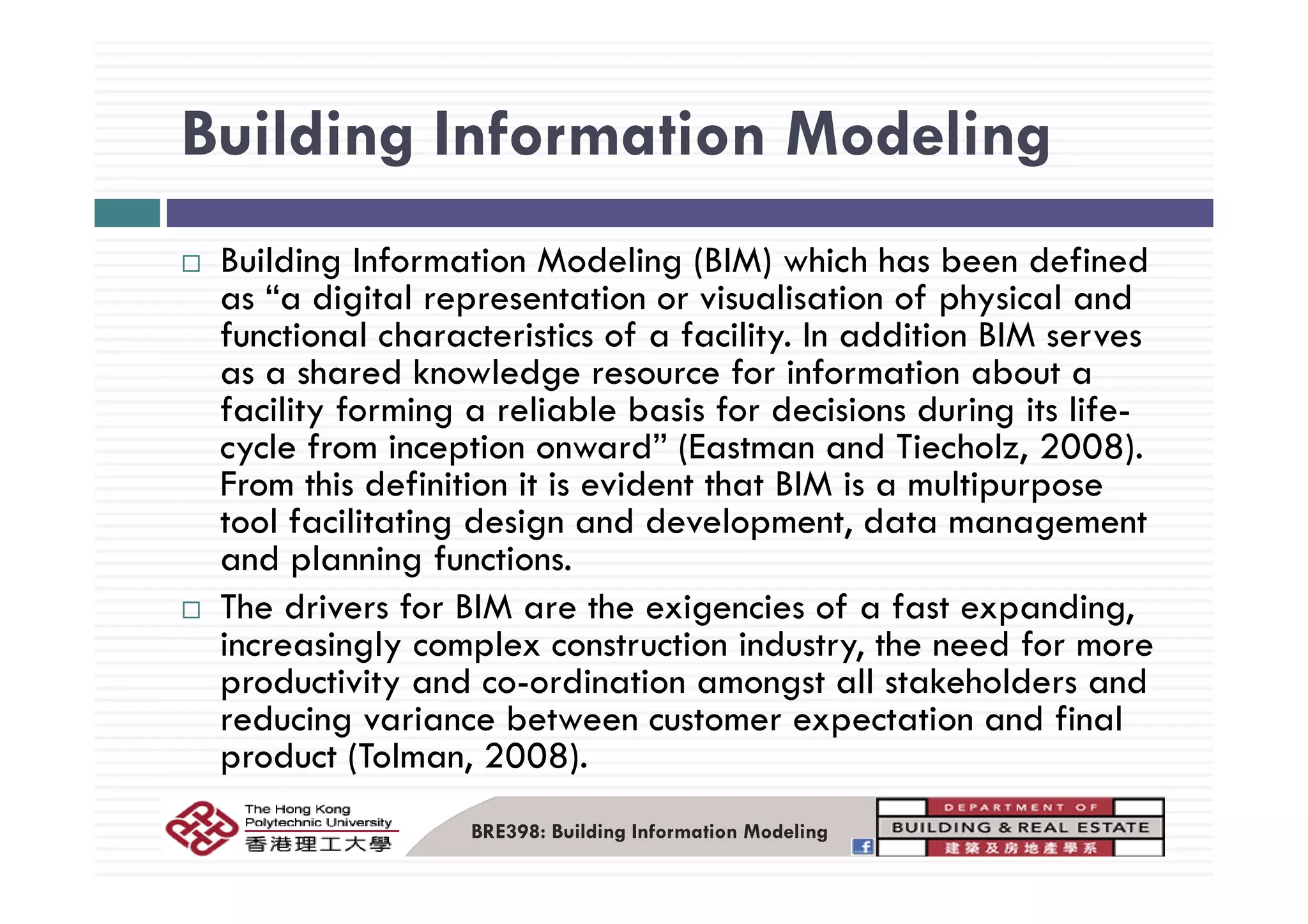 Building Information ModelingBuilding Information Modeling
B ildi I f ti M d li (BIM) hi h h b d fi dBuilding Information Modeling (BIM) which has been defined
as “a digital representation or visualisation of physical and
functional characteristics of a facility. In addition BIM serves
as a shared knowledge resource for information about a
facility forming a reliable basis for decisions during its life-
cycle from inception onward” (Eastman and Tiecholz, 2008).y p ( , )
From this definition it is evident that BIM is a multipurpose
tool facilitating design and development, data management
and planning functions.and planning functions.
The drivers for BIM are the exigencies of a fast expanding,
increasingly complex construction industry, the need for more
d i i d di i ll k h ld dproductivity and co-ordination amongst all stakeholders and
reducing variance between customer expectation and final
product (Tolman, 2008).
BRE398: Building Information Modeling
 