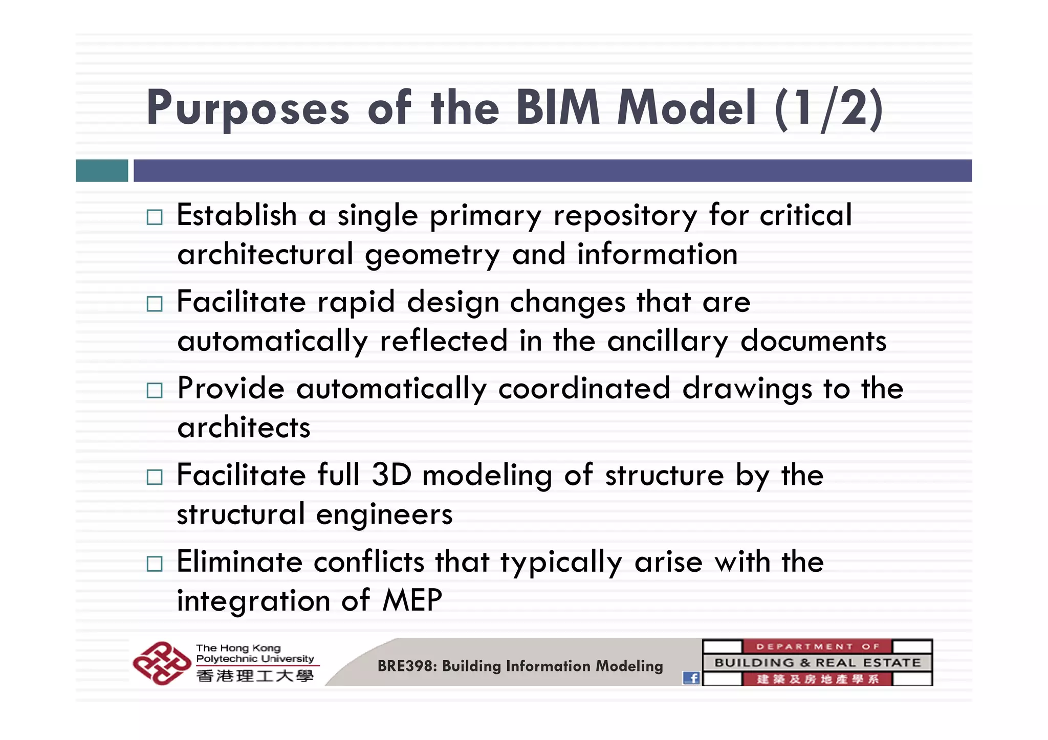 Purposes of the BIM Model (1/2)Purposes of the BIM Model (1/2)
fEstablish a single primary repository for critical
architectural geometry and information
Facilitate rapid design changes that are
automatically reflected in the ancillary documents
Provide automatically coordinated drawings to the
architects
Facilitate full 3D modeling of structure by the
structural engineers
Eliminate conflicts that typically arise with the
integration of MEP
BRE398: Building Information Modeling
 