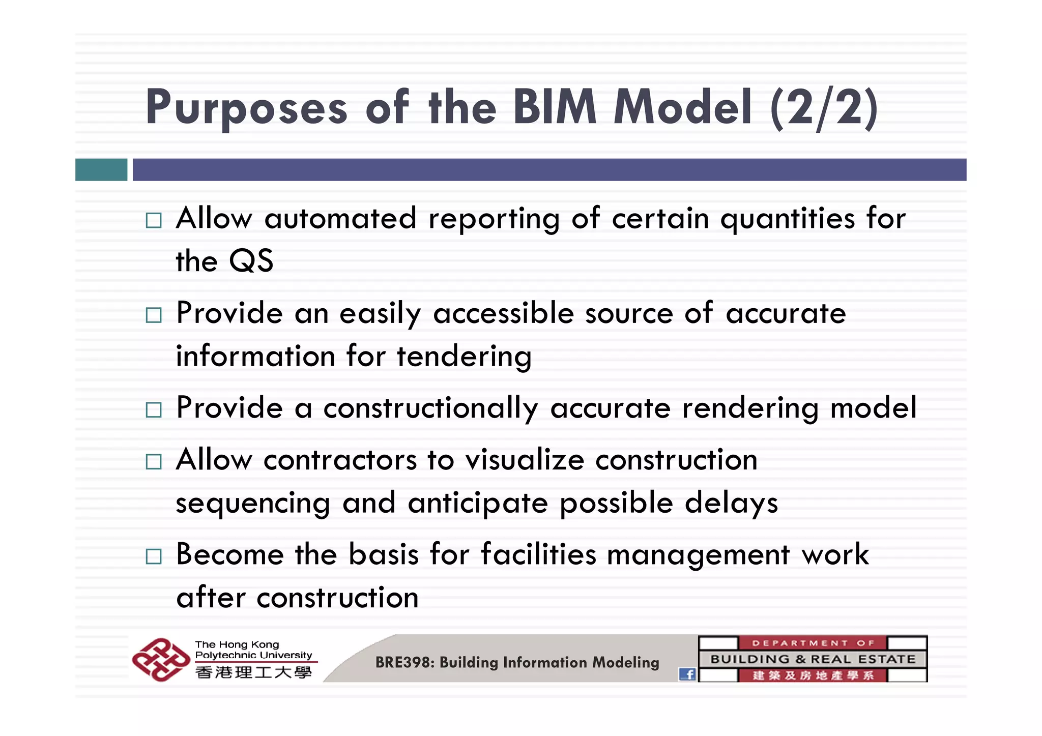 Purposes of the BIM Model (2/2)Purposes of the BIM Model (2/2)
Allow automated reporting of certain quantities for
the QS
Provide an easily accessible source of accurate
information for tenderingg
Provide a constructionally accurate rendering model
All t t t i li t tiAllow contractors to visualize construction
sequencing and anticipate possible delays
Become the basis for facilities management work
after construction
BRE398: Building Information Modeling
 