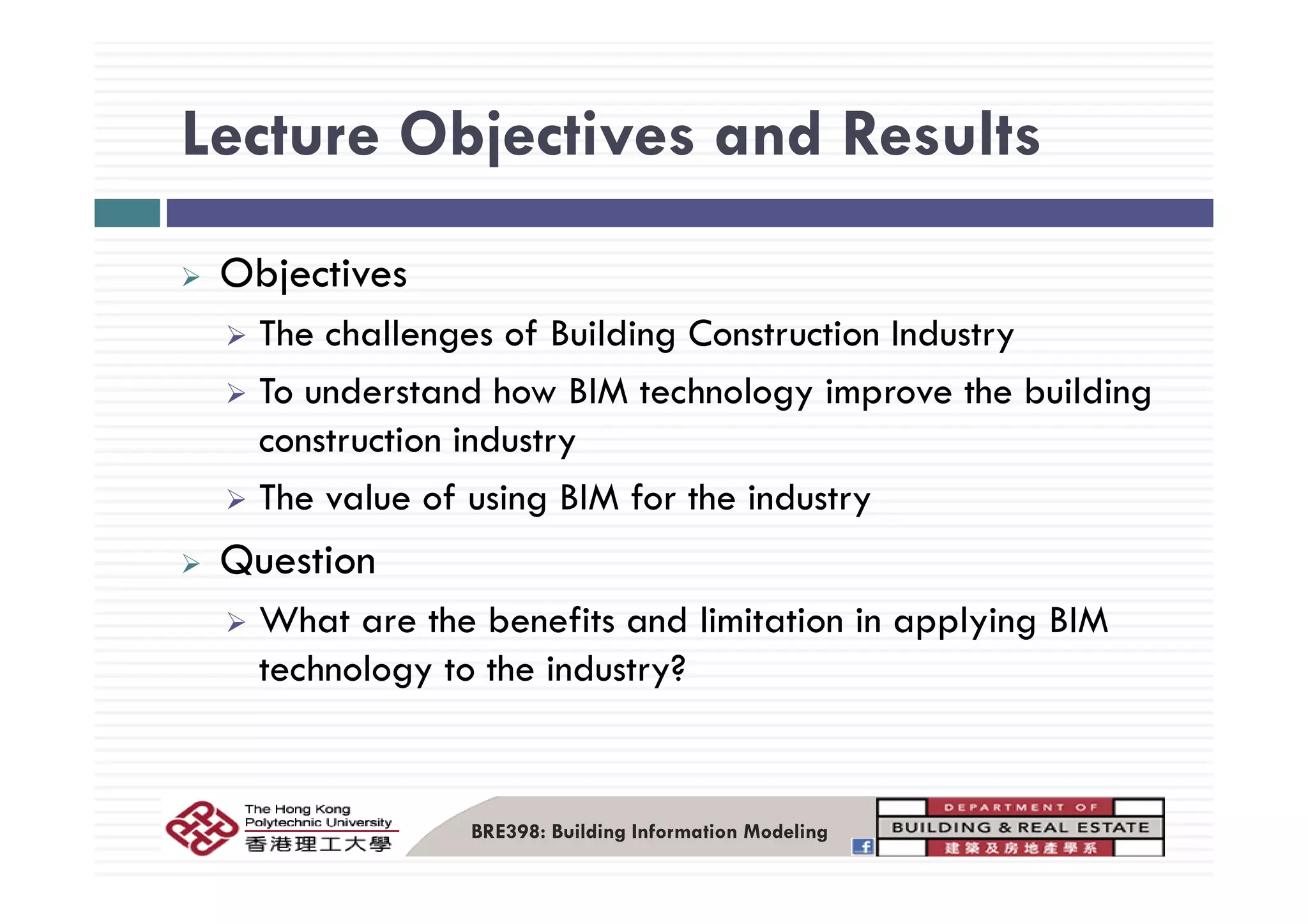 Lecture Objectives and ResultsLecture Objectives and Results
Objectives
The challenges of Building Construction Industry
To understand how BIM technology improve the building
construction industry
The value of using BIM for the industry
QuestionQuestion
What are the benefits and limitation in applying BIM
technology to the industry?technology to the industry?
BRE398: Building Information Modeling
 