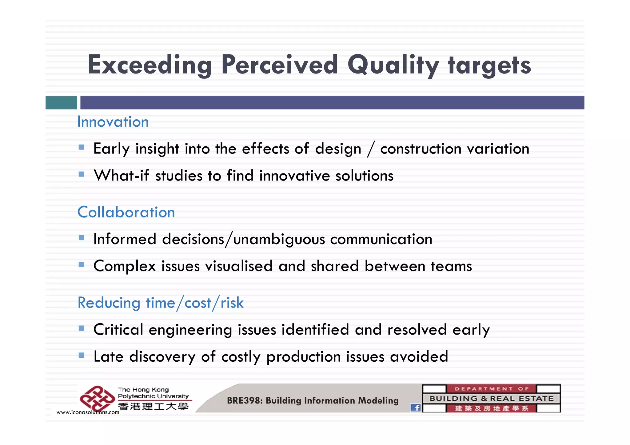 Exceeding Perceived Quality targets
Innovation
Exceeding Perceived Quality targets
Innovation
Early insight into the effects of design / construction variation
Wh t if t di t fi d i ti l tiWhat-if studies to find innovative solutions
Collaboration
Informed decisions/unambiguous communication
Complex issues visualised and shared between teamsp
Reducing time/cost/risk
C l d f d d l d lCritical engineering issues identified and resolved early
Late discovery of costly production issues avoided
BRE398: Building Information Modeling
www.iconasolutions.com
 