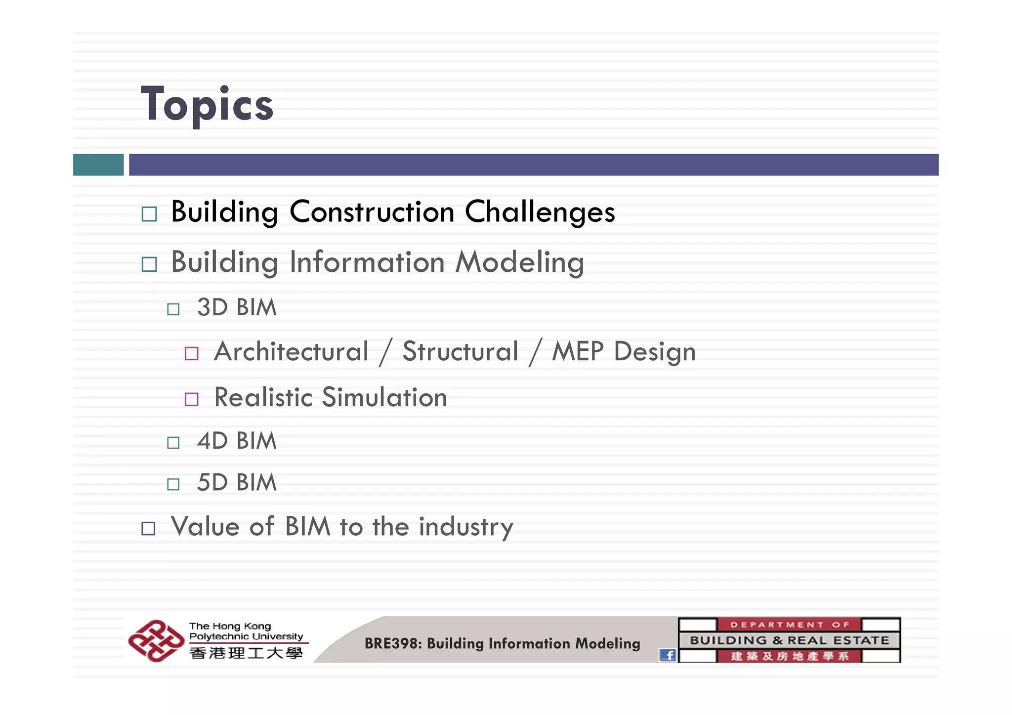 TopicsTopics
Building Construction Challenges
Building Information Modelingg g
3D BIM
Architectural / Structural / MEP DesignArchitectural / Structural / MEP Design
Realistic Simulation
4D BIM4D BIM
5D BIM
V l f BIM t th i d tValue of BIM to the industry
BRE398: Building Information Modeling
 