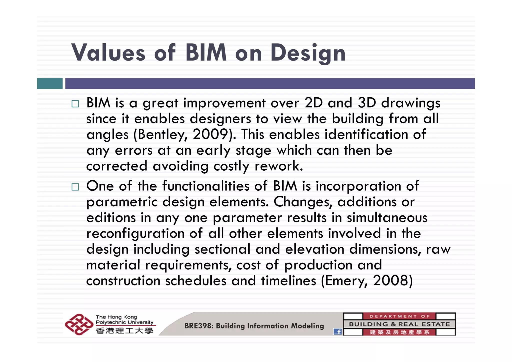 Values of BIM on DesignValues of BIM on Design
BIM i t i t 2D d 3D d iBIM is a great improvement over 2D and 3D drawings
since it enables designers to view the building from all
angles (Bentley, 2009). This enables identification ofg ( y, )
any errors at an early stage which can then be
corrected avoiding costly rework.
O f h f i li i f BIM i i i fOne of the functionalities of BIM is incorporation of
parametric design elements. Changes, additions or
editions in any one parameter results in simultaneouseditions in any one parameter results in simultaneous
reconfiguration of all other elements involved in the
design including sectional and elevation dimensions, raw
material requirements cost of production andmaterial requirements, cost of production and
construction schedules and timelines (Emery, 2008)
BRE398: Building Information Modeling
 