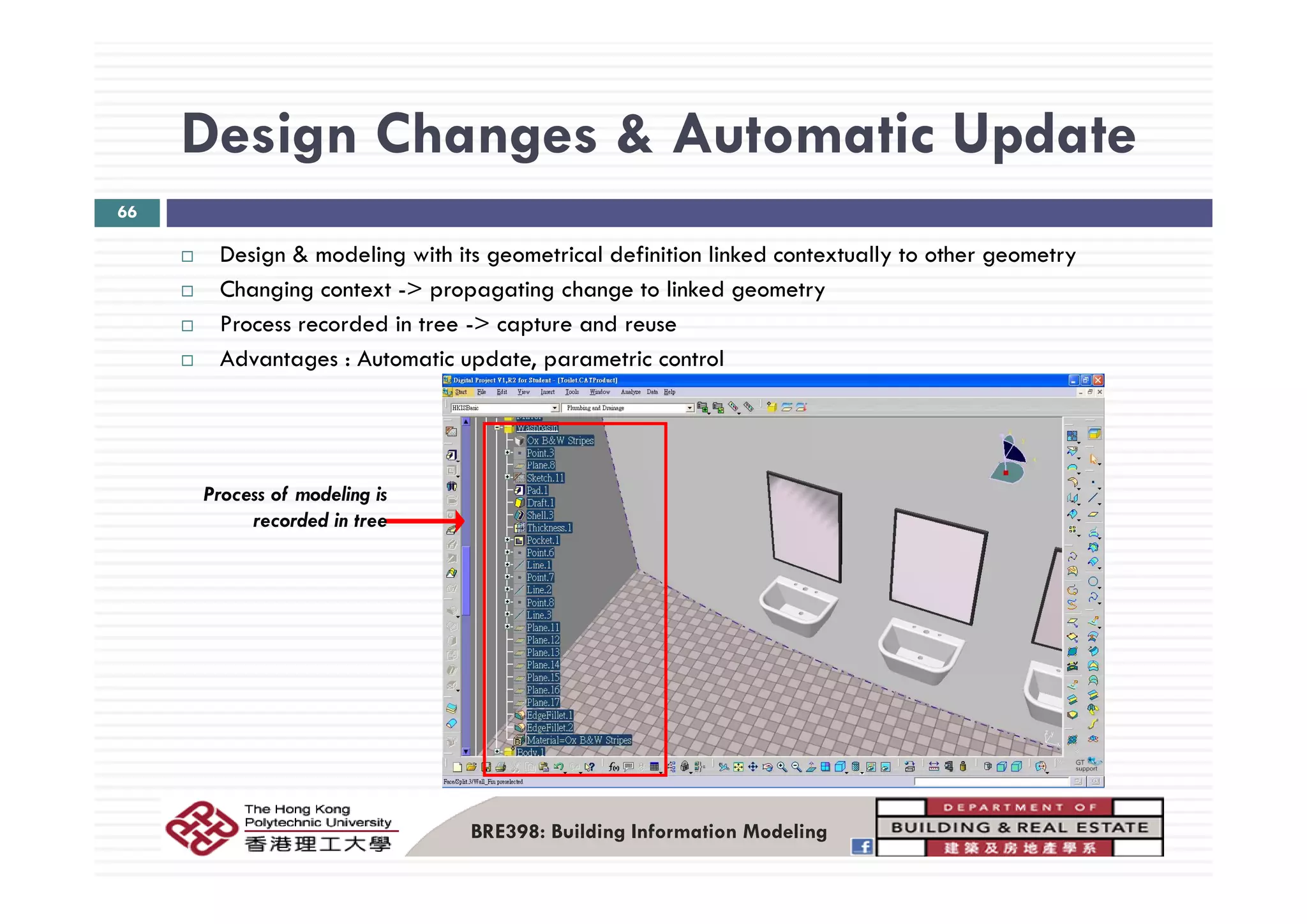 Design Changes & Automatic UpdateDesign Changes & Automatic Update
66
Design & modeling with its geometrical definition linked contextually to other geometryDesign & modeling with its geometrical definition linked contextually to other geometry
Changing context -> propagating change to linked geometry
Process recorded in tree -> capture and reuse
Advantages Automatic update parametric controlAdvantages : Automatic update, parametric control
Process of modeling is
recorded in tree
BRE398: Building Information Modeling
 