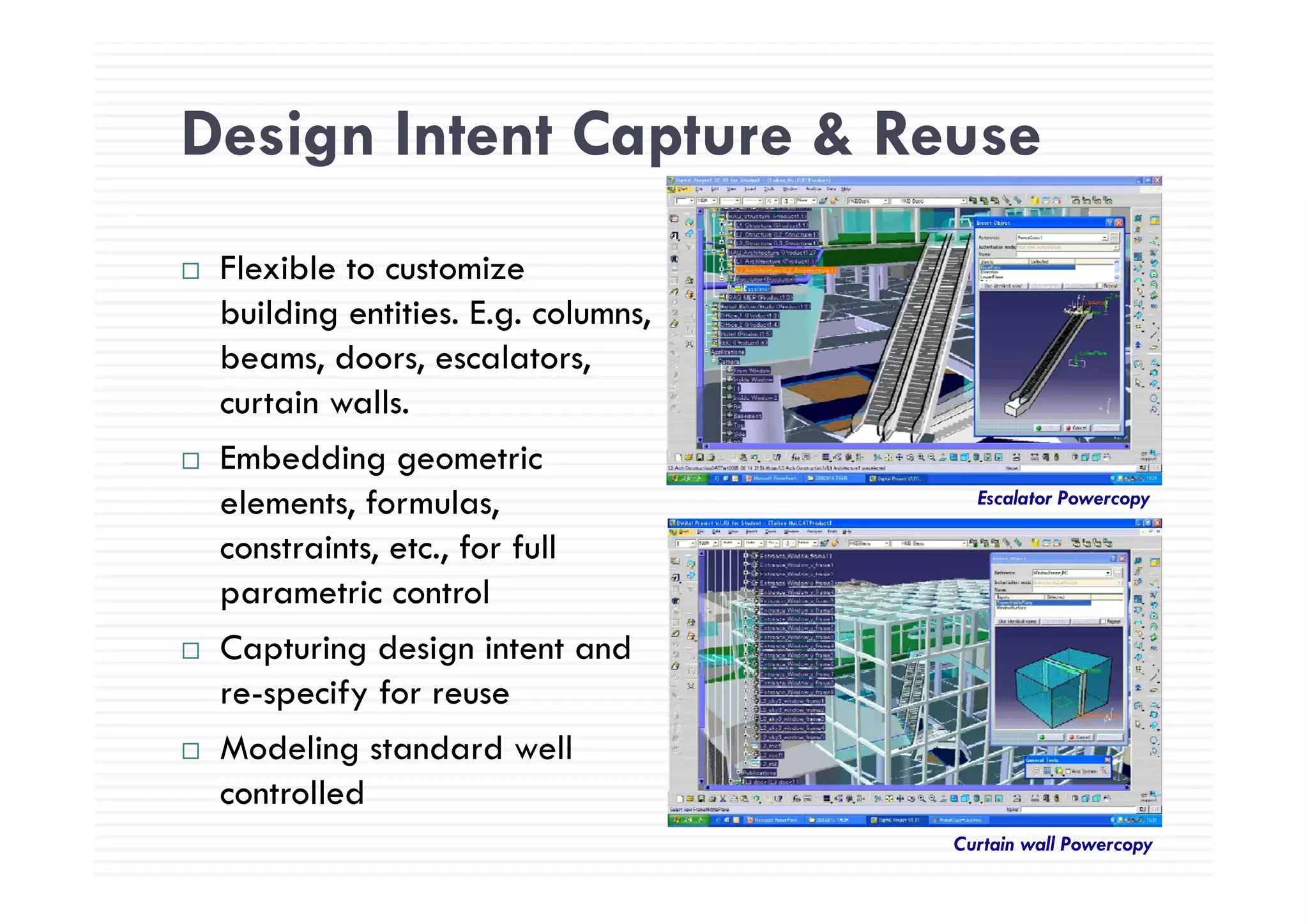 Design Intent Capture & Reuse
72
Design Intent Capture & Reuse
Flexible to customize
building entities. E.g. columns,
beams doors escalatorsbeams, doors, escalators,
curtain walls.
Embedding geometricEmbedding geometric
elements, formulas,
constraints, etc., for full
Escalator Powercopy
parametric control
Capturing design intent and
re-specify for reuse
Modeling standard well
controlled
Curtain wall Powercopy
 