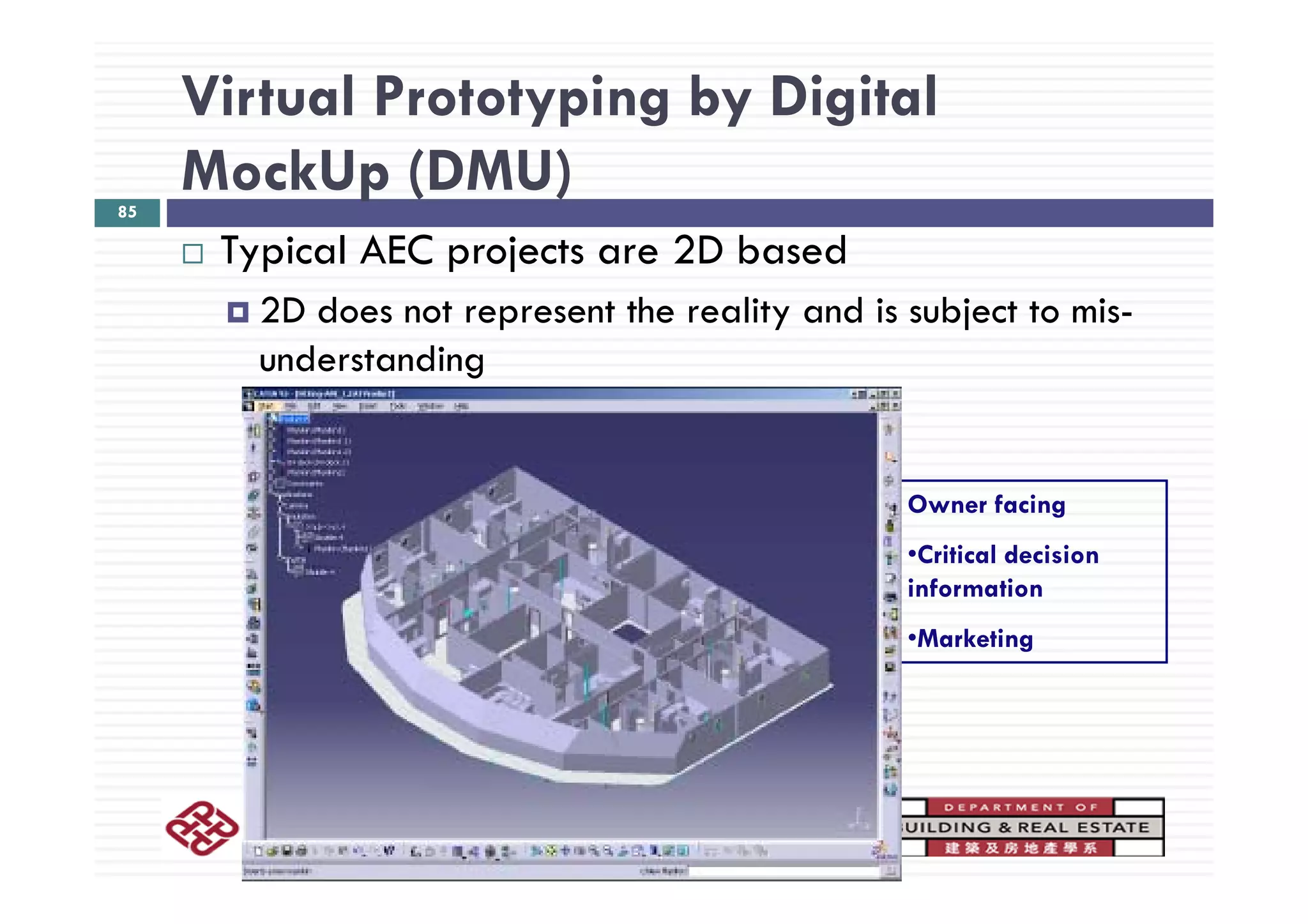 Virtual Prototyping by Digital
MockUp (DMU)85
Typical AEC projects are 2D basedTypical AEC projects are 2D based
2D does not represent the reality and is subject to mis-
understandingunderstanding
Owner facing
•Critical decision
information
•Marketing
BRE398: Building Information Modeling
 