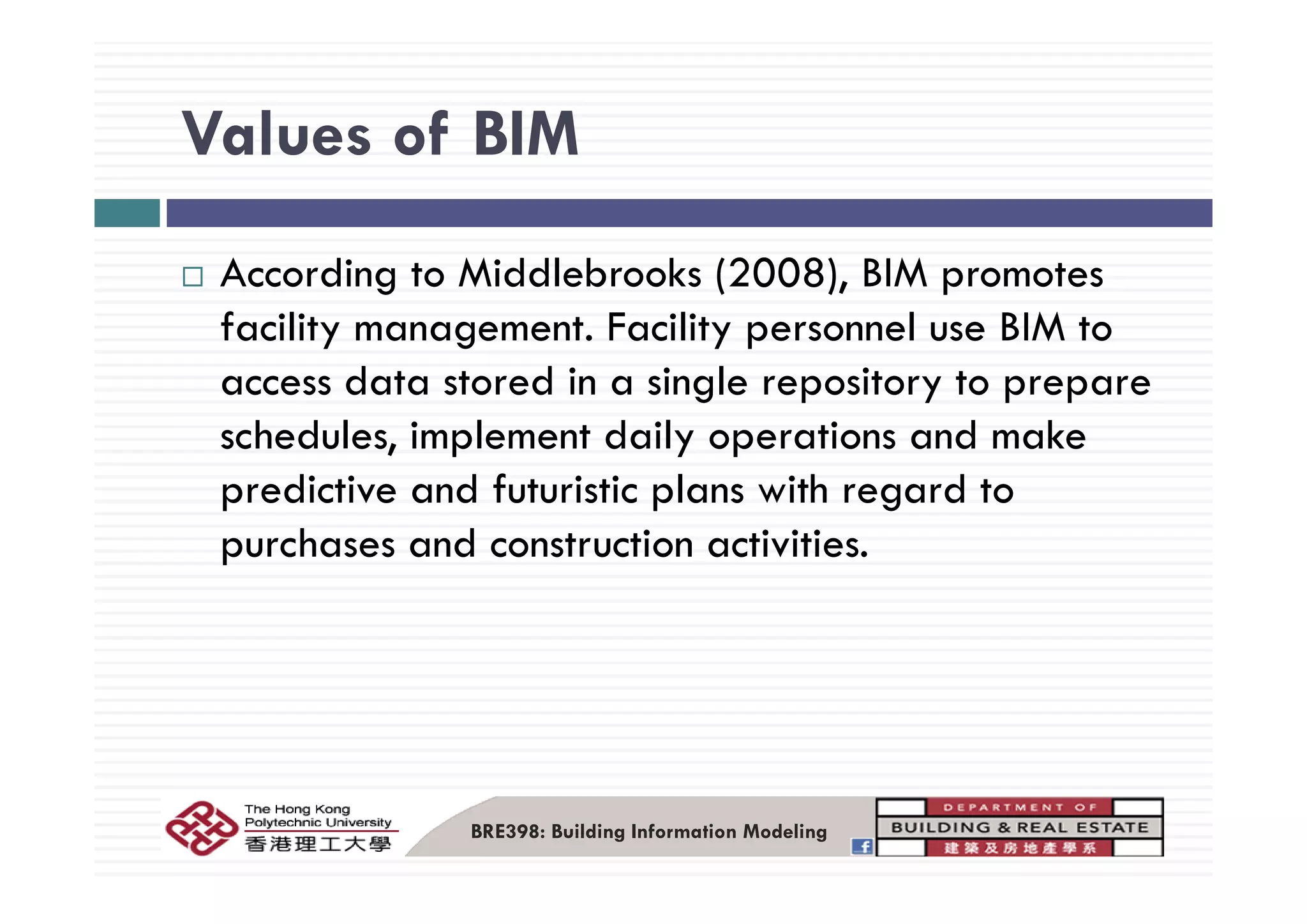 Values of BIMValues of BIM
According to Middlebrooks (2008), BIM promotes
facility management. Facility personnel use BIM to
access data stored in a single repository to prepare
schedules, implement daily operations and make
predictive and futuristic plans with regard to
purchases and construction activities.
BRE398: Building Information Modeling
 
