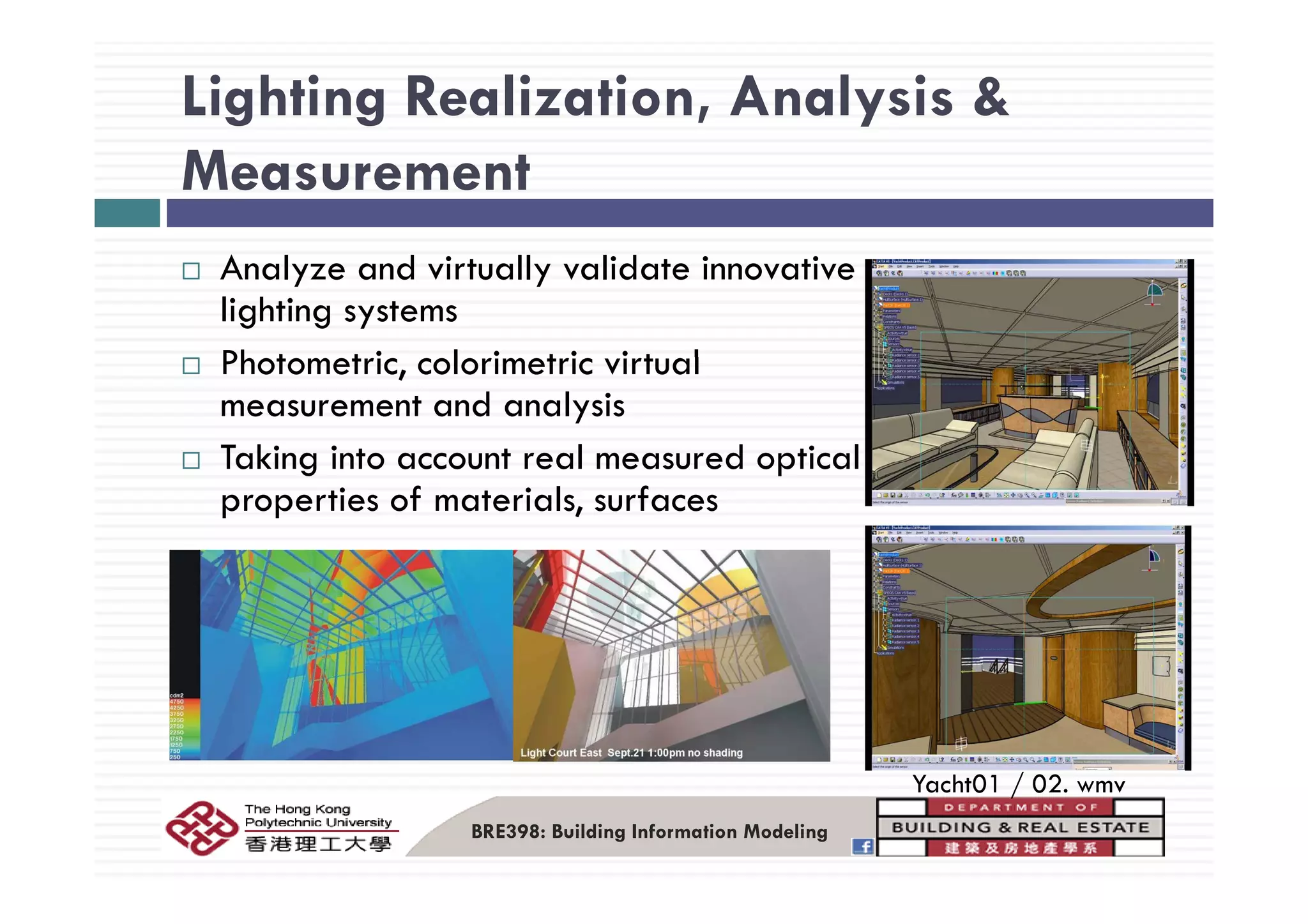Lighting Realization, Analysis &
Measurement
Analyze and virtually validate innovative
lighting systems
Ph t t i l i t i i t lPhotometric, colorimetric virtual
measurement and analysis
Taking into account real measured opticalTaking into account real measured optical
properties of materials, surfaces
Y h 01 / 02
BRE398: Building Information Modeling
Yacht01 / 02. wmv
 