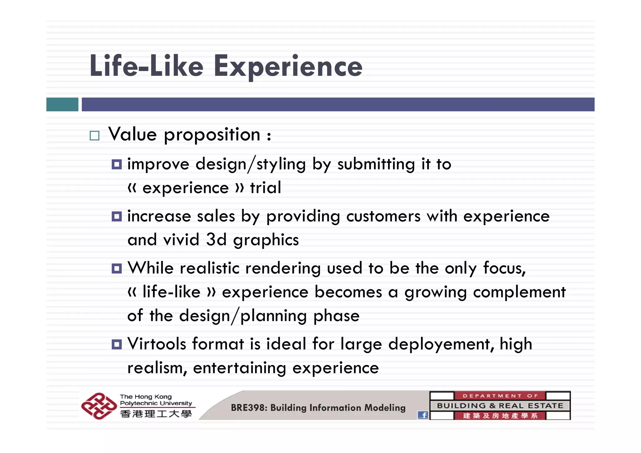 Life-Like ExperienceLife Like Experience
Value proposition :
improve design/styling by submitting it to
« experience » trial
increase sales by providing customers with experience
and vivid 3d graphics
While realistic rendering used to be the only focus,
« life-like » experience becomes a growing complement
of the design/planning phase
Virtools format is ideal for large deployement, high
realism, entertaining experience
BRE398: Building Information Modeling
 