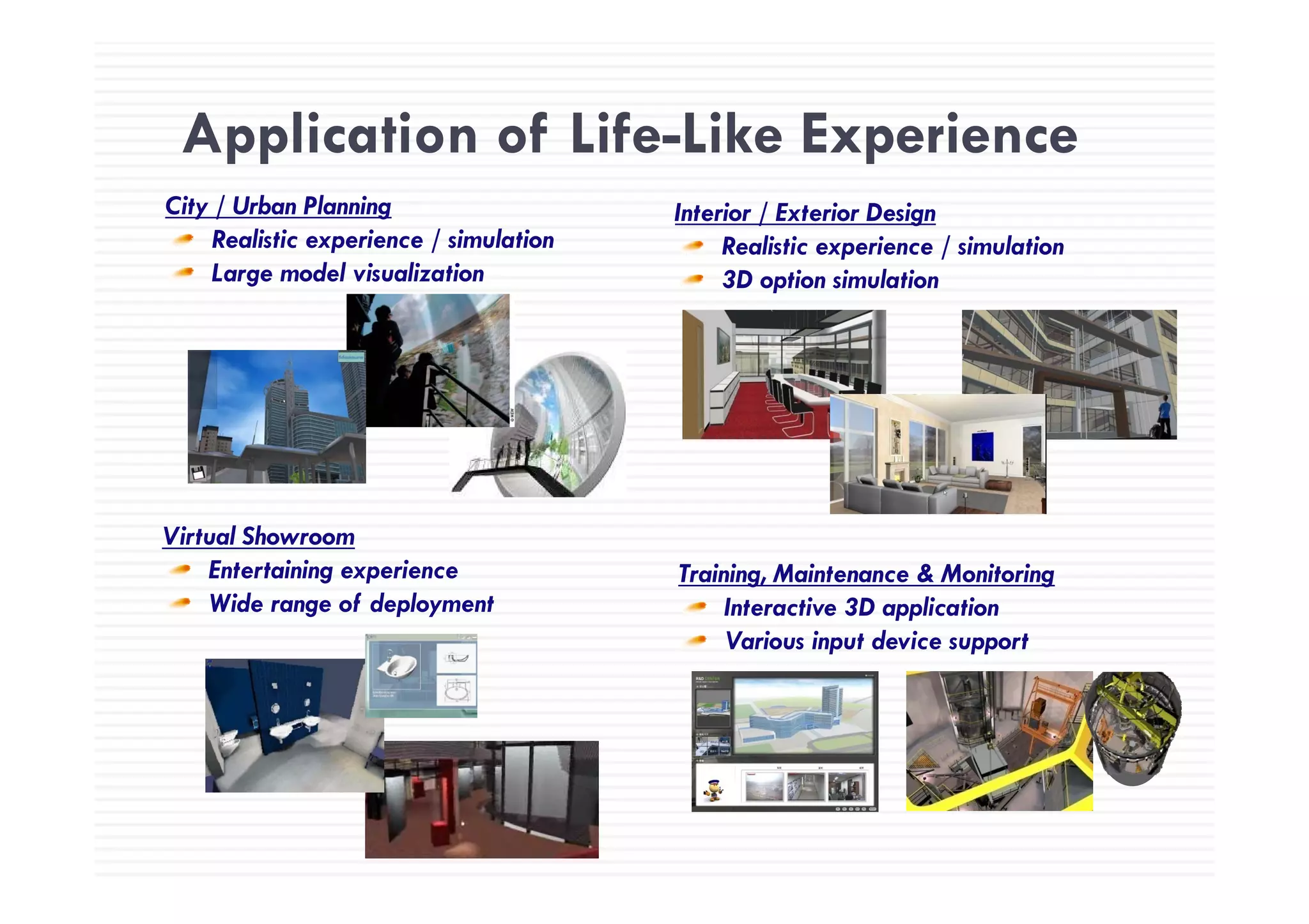 Application of Life-Like ExperienceApplication of Life Like Experience
City / Urban Planning
Realistic experience / simulation
Interior / Exterior Design
Realistic experience / simulationp /
Large model visualization
Realistic experience / simulation
3D option simulation
Virtual Showroom
Entertaining experience T i i M i t & M it iEntertaining experience
Wide range of deployment
Training, Maintenance & Monitoring
Interactive 3D application
Various input device support
 