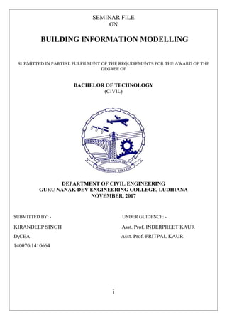 SEMINAR FILE
ON
BUILDING INFORMATION MODELLING
SUBMITTED IN PARTIAL FULFILMENT OF THE REQUIREMENTS FOR THE AWARD OF THE
DEGREE OF
BACHELOR OF TECHNOLOGY
(CIVIL)
DEPARTMENT OF CIVIL ENGINEERING
GURU NANAK DEV ENGINEERING COLLEGE, LUDHIANA
NOVEMBER, 2017
SUBMITTED BY: - UNDER GUIDENCE: -
KIRANDEEP SINGH Asst. Prof. INDERPREET KAUR
D4CEA1 Asst. Prof. PRITPAL KAUR
140070/1410664
i
 