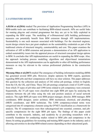 8
CHAPTER 2
2.1 LITERATURE REVIEW
A.H.Oti et al.(2016) studied The provision of Application Programming Interface (API) in
BIM-enable tools can contribute to facilitating BIM-related research. APIs are useful links
for running plug-ins and external programmes but they are yet to be fully exploited in
expanding the BIM scope. The modelling of n-Dimensional (nD) building performance
measures can potentially benefit from BIM extension through API implementations.
Sustainability is one such measure associated with buildings. For the structural engineer,
recent design criteria have put great emphasis on the sustainability credentials as part of the
traditional criteria of structural integrity, constructability and cost. This paper examines the
utilization of API in BIM extension and presents a demonstration of an API application to
embed sustainability issues into the appraisal process of structural conceptual design options
in BIM. It concludes that API implementations are useful in expanding the BIM scope. Also,
the approach including process modelling, algorithms and object-based instantiations
demonstrated in the API implementation can be applicable to other nD building performance
measures as may be relevant to the various professional platforms in the construction
domain.
Miyoung Ohm et al.(2017) studied The emergence of building information modeling (BIM)
has generated several BIM jobs. However, despite opinions by BIM experts, questions
regarding BIM jobs and their competencies still have no clear solution. This paper addresses
this question by the collection and analysis of 242 online job postings, written in English,
from the US, the UK, and China. These 242 job postings comprised a total of 32,495 words,
from which 35 types of job titles and 5,998 terms related to job competency were extracted.
Sequentially, the 35 job types were classified into eight BIM job types by analyzing the
relations between the job titles using the role and position analysis of social network
analysis. The eight BIM job types were BIM project manager, director, BIM manager, BIM
coordinator, BIM designer, senior architect, BIM mechanical, electrical, and plumbing
(MEP) coordinator, and BIM technician. The 5,998 competency-related terms were
categorized into 43 competency elements using the O*NET classification as a framework for
analysis. The 43 competencies were then subcategorized into essential, common, and job-
specific competencies for the eight BIM job types. The findings of this paper could
contribute to the research, industry, and academia by a) providing researchers with a
scientific foundation for conducting studies related to BIM jobs and competence in the
future; b) setting up guidelines for recruiting and training BIM experts in the industry; and c)
allowing universities to develop BIM-related courses depending on their educational goals.
 