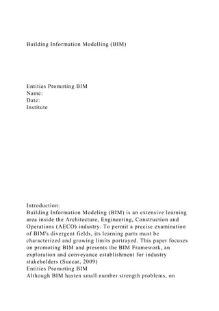 Building Information Modelling (BIM)
Entities Promoting BIM
Name:
Date:
Institute
Introduction:
Building Information Modeling (BIM) is an extensive learning
area inside the Architecture, Engineering, Construction and
Operations (AECO) industry. To permit a precise examination
of BIM's divergent fields, its learning parts must be
characterized and growing limits portrayed. This paper focuses
on promoting BIM and presents the BIM Framework, an
exploration and conveyance establishment for industry
stakeholders (Succar, 2009)
Entities Promoting BIM
Although BIM hasten small number strength problems, on
 