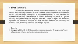  BIM 5D - ESTIMATING
5D-BIM (fifth-dimensional building information modelling) is used for budget
tracking and cost analysis related activities. The fifth dimension of BIM associated with
3D and 4D (Time) allows participants to visualize the progress of their activities and
related costs over time. The utilization of 5D-BIM technology can result in a greater
accuracy and predictability of project's estimates, scope changes and materials,
equipment or manpower changes. 5D BIM provides methods for extracting and
analysing costs, evaluating scenarios and changes impacts.
o Benefits
1. Integrating BIM with SD CAD simulation models enables the development of more
efficient, cost-effective and sustainable constructions,
 
