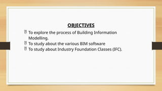 OBJECTIVES
 To explore the process of Building Information
Modelling.
 To study about the various BIM software
 To study about Industry Foundation Classes (IFC).
 