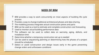 NEED OF BIM
 BIM provides a way to work concurrently on most aspects of building life cycle
process
 Provides a way to change traditional architectural phases and data sharing.
 The modeling process integrates actual construction pieces and parts
 BIM can be used as a tool to estimate and complete construction cost forecasting
 Used to monitor actual building performance data
 The software can be used to collect data on warranty, aging, defects, and
installation time
 Determine whether a temporary construction set up is needed
 Can be used to sequencing planning or determining how the phases of a project
should he scheduled.
 Detect or avoid construction and design issues early in the game preventing
change orders and unforeseen conditions
 