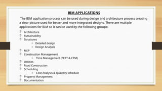 BIM APPLICATIONS
The BIM application process can be used during design and architecture process creating
a clear picture used for better and more integrated designs. There are multiple
applications for BIM so it can be used by the following groups:
 Architecture
 Sustainability
 Structures
o Detailed design
o Design Analysis
 MEP
 Construction Management
o Time Management (PERT & CPM)
 Utilities
 Road Construction
 Scheduling
o Cost Analysis & Quantity schedule
 Property Management
 Documentation
 
