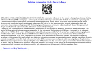 Building Information Model Research Paper
B.UILDING I.NFORMATION M.ODELLING INTRODUCTION: The construction industry in the 21st century is facing a huge challenge. Building
Information Modeling(BIM) is emerging as a technological, procedural and strategic new approach to the fields of Architecture, Engineering and
Construction providing a way for iterating, documenting and managing a design through most of its life–cycle from conceptual design, design
development to construction through operations and management. The bulk of the time spent on a design project is in the detailed design and
construction document phases of a project, while the building's general appearance, performance and cost are largely decided during conceptual
design. Since CAD easily helps visualize the... Show more content on Helpwriting.net ...
Commercial data will be managed by enterprise resource planning software and integrated by proprietary interfaces or bespoke middleware. This
level of BIM may utilise 4D construction sequencing and/or 5D cost information. The Government's BIM Strategy Paper calls for the industry to
achieve Level 2 BIM by 2016. Level 3 A fully integrated and collaborative process enabled by 'web services' and compliant with emerging Industry
Foundation Class (IFC) standards. This level of BIM will utilise 4D construction sequencing, 5D cost information and 6D project lifecycle
management information. In the future it is hoped that all members of the professional and construction team will have invested in compatible
technology, will have trained their staff, and will have fed design information, costing and programming information and other material into the single,
centrally managed BIM model. It is likely to be some time before BIM systems are so universally used, and to such a high degree of sophistication.
Whilst many larger organisations are already making full use of BIM systems, even they have some way to go to achieve the ultimate fully–integrated
BIM level. It will be years before the majority of construction firms make such full use of BIM systems. In the meantime professional team members,
contractors, and sub–contractors with design responsibility will find themselves at different stages of BIM preparedness. There
... Get more on HelpWriting.net ...
 