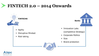 FINTECH 2.0 – 2014 Onwards
FINTECHS
 Agility
 Disruptive Mindset
 Risk taking
 Innovation Labs
(competitive Strategy)
 Corporate Politics
 Size
 Brand protection
Banks
 